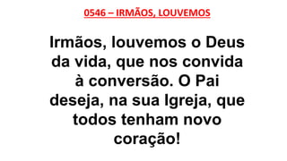 0546 – IRMÃOS, LOUVEMOS
Irmãos, louvemos o Deus
da vida, que nos convida
à conversão. O Pai
deseja, na sua Igreja, que
todos tenham novo
coração!
 