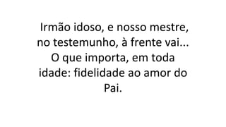 Irmão idoso, e nosso mestre,
no testemunho, à frente vai...
O que importa, em toda
idade: fidelidade ao amor do
Pai.
 