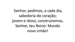 Senhor, pedimos, a cada dia,
sabedoria do coração;
jovem e idoso, construiremos,
Senhor, teu Reino: Mundo
novo irmão!
 