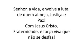 Senhor, a vida, envolve a luta,
de quem almeja, Justiça e
Paz!
Com Jesus Cristo,
Fraternidade, é força viva que
não se desfaz!
 