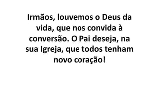 Irmãos, louvemos o Deus da
vida, que nos convida à
conversão. O Pai deseja, na
sua Igreja, que todos tenham
novo coração!
 
