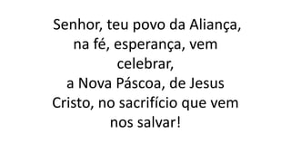 Senhor, teu povo da Aliança,
na fé, esperança, vem
celebrar,
a Nova Páscoa, de Jesus
Cristo, no sacrifício que vem
nos salvar!
 