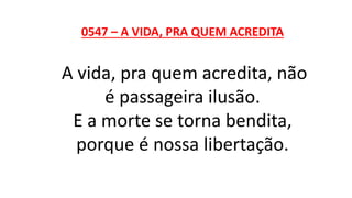 0547 – A VIDA, PRA QUEM ACREDITA
A vida, pra quem acredita, não
é passageira ilusão.
E a morte se torna bendita,
porque é nossa libertação.
 
