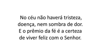 No céu não haverá tristeza,
doença, nem sombra de dor.
E o prêmio da fé é a certeza
de viver feliz com o Senhor.
 