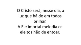 O Cristo será, nesse dia, a
luz que há de em todos
brilhar.
A Ele imortal melodia os
eleitos hão de entoar.
 
