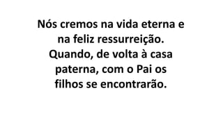 Nós cremos na vida eterna e
na feliz ressurreição.
Quando, de volta à casa
paterna, com o Pai os
filhos se encontrarão.
 