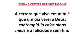 0548 – A CERTEZA QUE VIVE EM MIM
A certeza que vive em mim é
que um dia verei a Deus.
contemplá-lo co’os olhos
meus é a felicidade sem fim.
 