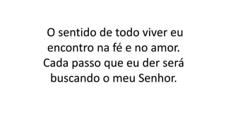 O sentido de todo viver eu
encontro na fé e no amor.
Cada passo que eu der será
buscando o meu Senhor.
 