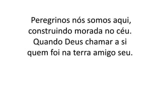 Peregrinos nós somos aqui,
construindo morada no céu.
Quando Deus chamar a si
quem foi na terra amigo seu.
 