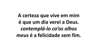 A certeza que vive em mim
é que um dia verei a Deus.
contemplá-lo co’os olhos
meus é a felicidade sem fim.
 