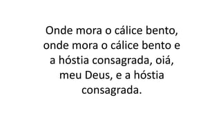 Onde mora o cálice bento,
onde mora o cálice bento e
a hóstia consagrada, oiá,
meu Deus, e a hóstia
consagrada.
 