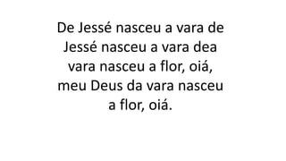 De Jessé nasceu a vara de
Jessé nasceu a vara dea
vara nasceu a flor, oiá,
meu Deus da vara nasceu
a flor, oiá.
 