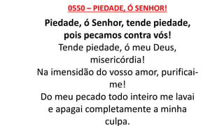 0550 – PIEDADE, Ó SENHOR!
Piedade, ó Senhor, tende piedade,
pois pecamos contra vós!
Tende piedade, ó meu Deus,
misericórdia!
Na imensidão do vosso amor, purificai-
me!
Do meu pecado todo inteiro me lavai
e apagai completamente a minha
culpa.
 