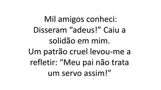 Mil amigos conheci:
Disseram “adeus!” Caiu a
solidão em mim.
Um patrão cruel levou-me a
refletir: “Meu pai não trata
um servo assim!”
 