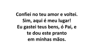 Confiei no teu amor e voltei.
Sim, aqui é meu lugar!
Eu gastei teus bens, ó Pai, e
te dou este pranto
em minhas mãos.
 