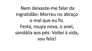 Nem deixaste-me falar da
ingratidão: Morreu no abraço
o mal que eu fiz.
Festa, roupa nova, o anel,
sandália aos pés: Voltei à vida,
sou feliz!
 