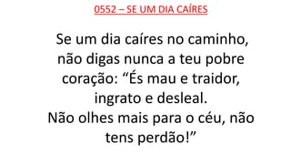 0552 – SE UM DIA CAÍRES
Se um dia caíres no caminho,
não digas nunca a teu pobre
coração: “És mau e traidor,
ingrato e desleal.
Não olhes mais para o céu, não
tens perdão!”
 