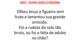 0553 – OLHOU JESUS A FIGUEIRA
Olhou Jesus a figueira sem
fruto e lamentou sua grande
omissão.
Foi a rudeza do solo tão
bruto, ou foi a falta de adubo
no chão?
 