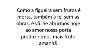 Como a figueira sem frutos é
morta, também a fé, sem as
obras, é vã. Se abrirmos hoje
ao amor nossa porta
produziremos mais fruto
amanhã.
 