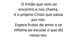O irmão que vem ao
encontro e nos chama,
é o próprio Cristo que passa
por nós.
Espera frutos de amor e se
inflama ao escutar o que diz
nossa voz.
 