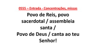 0555 – Entrada - Concentrações, missas
Povo de Reis, povo
sacerdotal / assembleia
santa /
Povo de Deus / canta ao teu
Senhor!
 