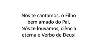 Nós te cantamos, ó Filho
bem amado do Pai,
Nós te louvamos, ciência
eterna e Verbo de Deus!
 