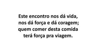 Este encontro nos dá vida,
nos dá força e dá coragem;
quem comer desta comida
terá força pra viagem.
 