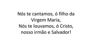 Nós te cantamos, ó filho da
Virgem Maria,
Nós te louvamos, ó Cristo,
nosso irmão e Salvador!
 