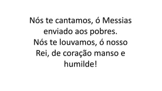 Nós te cantamos, ó Messias
enviado aos pobres.
Nós te louvamos, ó nosso
Rei, de coração manso e
humilde!
 