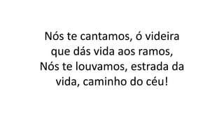 Nós te cantamos, ó videira
que dás vida aos ramos,
Nós te louvamos, estrada da
vida, caminho do céu!
 