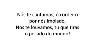 Nós te cantamos, ó cordeiro
por nós imolado,
Nós te louvamos, tu que tiras
o pecado do mundo!
 