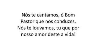 Nós te cantamos, ó Bom
Pastor que nos conduzes,
Nós te louvamos, tu que por
nosso amor deste a vida!
 