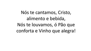 Nós te cantamos, Cristo,
alimento e bebida,
Nós te louvamos, ó Pão que
conforta e Vinho que alegra!
 