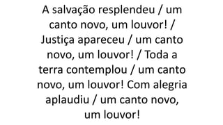 A salvação resplendeu / um
canto novo, um louvor! /
Justiça apareceu / um canto
novo, um louvor! / Toda a
terra contemplou / um canto
novo, um louvor! Com alegria
aplaudiu / um canto novo,
um louvor!
 