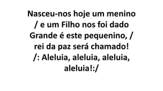 Nasceu-nos hoje um menino
/ e um Filho nos foi dado
Grande é este pequenino, /
rei da paz será chamado!
/: Aleluia, aleluia, aleluia,
aleluia!:/
 