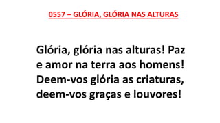 0557 – GLÓRIA, GLÓRIA NAS ALTURAS
Glória, glória nas alturas! Paz
e amor na terra aos homens!
Deem-vos glória as criaturas,
deem-vos graças e louvores!
 