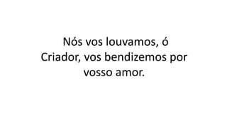 Nós vos louvamos, ó
Criador, vos bendizemos por
vosso amor.
 