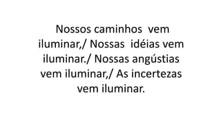 Nossos caminhos vem
iluminar,/ Nossas idéias vem
iluminar./ Nossas angústias
vem iluminar,/ As incertezas
vem iluminar.
 