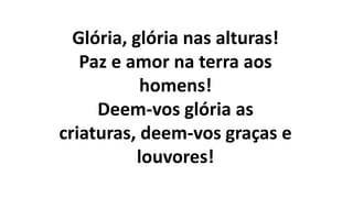Glória, glória nas alturas!
Paz e amor na terra aos
homens!
Deem-vos glória as
criaturas, deem-vos graças e
louvores!
 