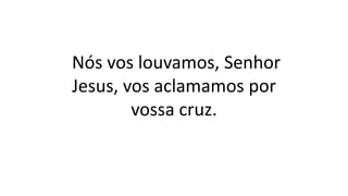 Nós vos louvamos, Senhor
Jesus, vos aclamamos por
vossa cruz.
 