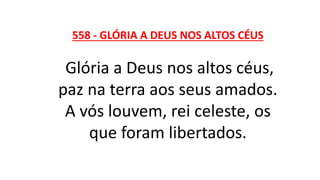 558 - GLÓRIA A DEUS NOS ALTOS CÉUS
Glória a Deus nos altos céus,
paz na terra aos seus amados.
A vós louvem, rei celeste, os
que foram libertados.
 