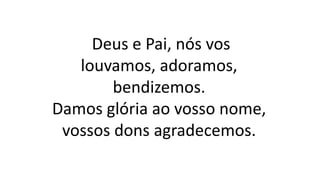 Deus e Pai, nós vos
louvamos, adoramos,
bendizemos.
Damos glória ao vosso nome,
vossos dons agradecemos.
 