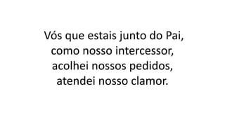 Vós que estais junto do Pai,
como nosso intercessor,
acolhei nossos pedidos,
atendei nosso clamor.
 