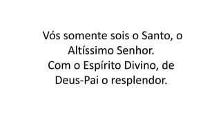 Vós somente sois o Santo, o
Altíssimo Senhor.
Com o Espírito Divino, de
Deus-Pai o resplendor.
 