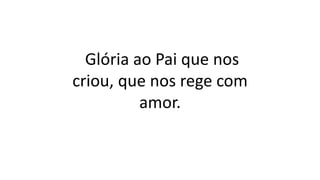 Glória ao Pai que nos
criou, que nos rege com
amor.
 