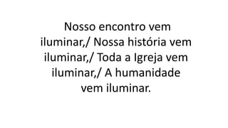 Nosso encontro vem
iluminar,/ Nossa história vem
iluminar,/ Toda a Igreja vem
iluminar,/ A humanidade
vem iluminar.
 