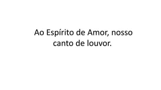 Ao Espírito de Amor, nosso
canto de louvor.
 