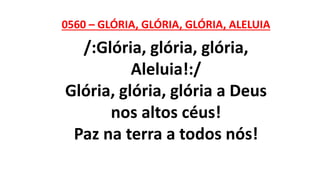 0560 – GLÓRIA, GLÓRIA, GLÓRIA, ALELUIA
/:Glória, glória, glória,
Aleluia!:/
Glória, glória, glória a Deus
nos altos céus!
Paz na terra a todos nós!
 