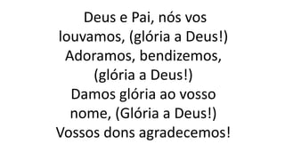 Deus e Pai, nós vos
louvamos, (glória a Deus!)
Adoramos, bendizemos,
(glória a Deus!)
Damos glória ao vosso
nome, (Glória a Deus!)
Vossos dons agradecemos!
 