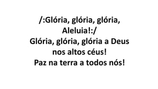 /:Glória, glória, glória,
Aleluia!:/
Glória, glória, glória a Deus
nos altos céus!
Paz na terra a todos nós!
 